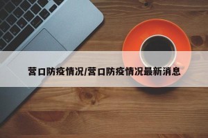 营口防疫情况/营口防疫情况最新消息