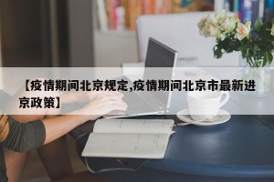 【疫情期间北京规定,疫情期间北京市最新进京政策】