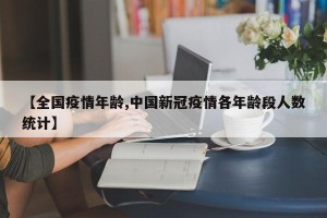 【全国疫情年龄,中国新冠疫情各年龄段人数统计】