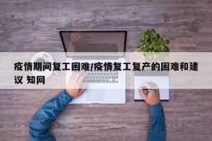 疫情期间复工困难/疫情复工复产的困难和建议 知网