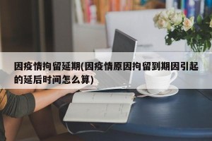 因疫情拘留延期(因疫情原因拘留到期因引起的延后时间怎么算)