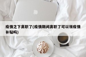 疫情之下离职了(疫情期间离职了可以领疫情补贴吗)