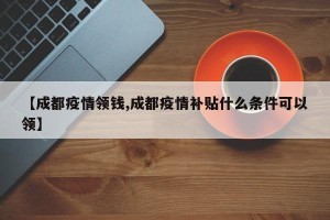 【成都疫情领钱,成都疫情补贴什么条件可以领】