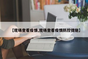 【现场查看疫情,现场查看疫情防控措施】