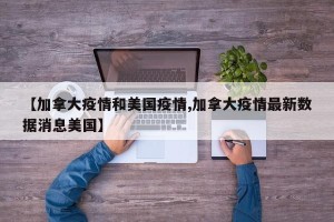 【加拿大疫情和美国疫情,加拿大疫情最新数据消息美国】