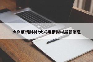 大兴疫情封村/大兴疫情封村最新消息