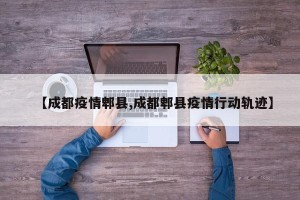 【成都疫情郫县,成都郫县疫情行动轨迹】