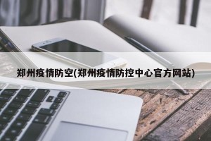 郑州疫情防空(郑州疫情防控中心官方网站)