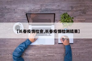 【长春疫情检查,长春疫情检测结果】