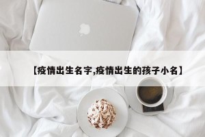 【疫情出生名字,疫情出生的孩子小名】