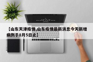 【山东天津疫情,山东疫情最新消息今天新增病例于8月5日止】